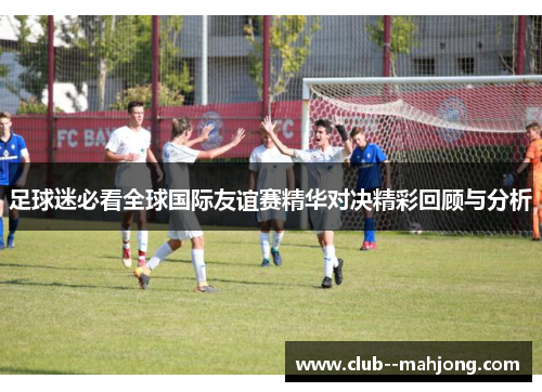 足球迷必看全球国际友谊赛精华对决精彩回顾与分析