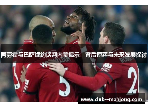 阿劳霍与巴萨续约谈判内幕揭示:背后博弈与未来发展探讨 阿劳霍与巴萨续约谈判内幕揭示:背后博弈与未来发展探讨