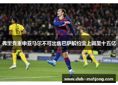 弗里克重申亚马尔不可出售巴萨解约金上调至十五亿